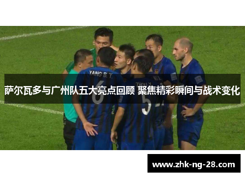 萨尔瓦多与广州队五大亮点回顾 聚焦精彩瞬间与战术变化