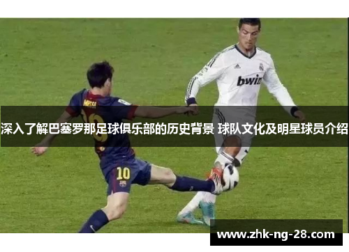 深入了解巴塞罗那足球俱乐部的历史背景 球队文化及明星球员介绍