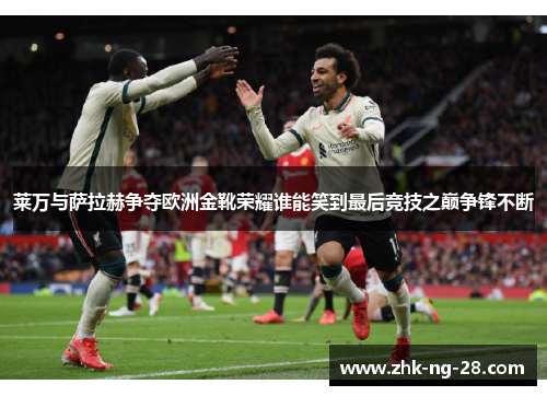 莱万与萨拉赫争夺欧洲金靴荣耀谁能笑到最后竞技之巅争锋不断