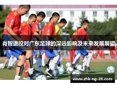 肖智退役对广东足球的深远影响及未来发展展望 肖智退役对广东足球的深远影响及未来发展展望