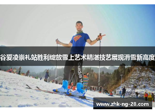 谷爱凌崇礼站胜利绽放雪上艺术精湛技艺展现滑雪新高度 谷爱凌崇礼站胜利绽放雪上艺术精湛技艺展现滑雪新高度