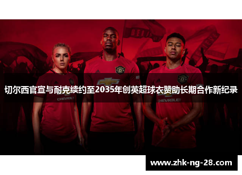 切尔西官宣与耐克续约至2035年创英超球衣赞助长期合作新纪录 切尔西官宣与耐克续约至2035年创英超球衣赞助长期合作新纪录