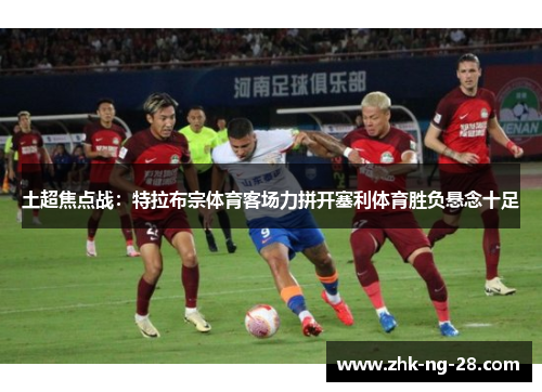 土超焦点战：特拉布宗体育客场力拼开塞利体育胜负悬念十足