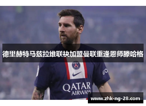 德里赫特马兹拉维联袂加盟曼联重逢恩师滕哈格 德里赫特马兹拉维联袂加盟曼联重逢恩师滕哈格