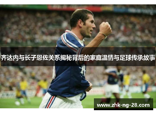 齐达内与长子恩佐关系揭秘背后的家庭温情与足球传承故事